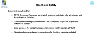 Health and Safety
11
Documents developed for:
o COVID Screening Protocols for all staff, students and visitors for all schools and
Administration Building
o Guidelines for managing those with COVID symptoms, exposure or positive
tests in our schools
o Extra guidance for school nurses and employee health regarding COVID
o Educational documents and presentations for families, students and staff
 