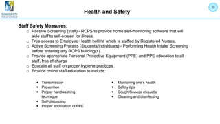 Health and Safety
12
Staff Safety Measures:
o Passive Screening (staff) - RCPS to provide home self-monitoring software that will
aide staff to self-screen for illness.
o Free access to Employee Health hotline which is staffed by Registered Nurses.
o Active Screening Process (Students/individuals) - Performing Health Intake Screening
before entering any RCPS building(s).
o Provide appropriate Personal Protective Equipment (PPE) and PPE education to all
staff, free of charge
o Educate all staff on proper hygiene practices.
o Provide online staff education to include:
 Transmission
 Prevention
 Proper handwashing
technique
 Self-distancing
 Proper application of PPE
 Monitoring one’s health
 Safety tips
 Cough/Sneeze etiquette
 Cleaning and disinfecting
 