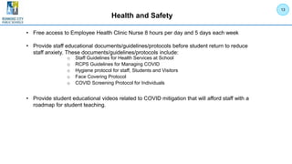 Health and Safety
• Free access to Employee Health Clinic Nurse 8 hours per day and 5 days each week
• Provide staff educational documents/guidelines/protocols before student return to reduce
staff anxiety. These documents/guidelines/protocols include:
• Provide student educational videos related to COVID mitigation that will afford staff with a
roadmap for student teaching.
13
o Staff Guidelines for Health Services at School
o RCPS Guidelines for Managing COVID
o Hygiene protocol for staff, Students and Visitors
o Face Covering Protocol
o COVID Screening Protocol for Individuals
 