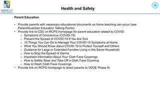 Health and Safety
Parent Education
• Provide parents with necessary educational documents so home teaching can occur (see:
Parent/Guardian Education Talking Points).
• Provide link to CDC on RCPS homepage for parent education related to COVID:
o Symptoms of Coronavirus (COVID-19)
o Prevent the Spread of COVID-19 If You Are Sick
o 10 Things You Can Do to Manage Your COVID-19 Symptoms at Home
o What You Should Know about COVID-19 to Protect Yourself and Others
o Guidance for Large or Extended Families Living in the Same Household
o How to Stop the Spread of Germs
o Important Information About Your Cloth Face Coverings
o How to Safely Wear and Take Off a Cloth Face Covering
o How to Wash Cloth Face Coverings
• Provide link on RCPS homepage to direct parents to VDOE Phase III.
15
 