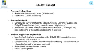 Student Support
• Restorative Practices
o Restorative Community Circles (Preventative)
o Restorative Justice (Reactive)
• Social Emotional
o School-wide survey of students’ Social Emotional Learning (SEL) needs
o Daily SEL experiences (using curriculum and daily lessons)
o All staff will be trained in Youth Mental Health First Aid (YMHFA) to help
recognize signs of mental health concerns in students
• Student Regulation Experiences
o Identified calming/safe spaces (consider COVID-19 impact/disinfecting
between individual students)
o Sensory walks (consider COVID-19 impact/disinfecting between individual
students/disinfecting between students)
o Proactive student movement breaks
o Virtual Calming Room
16
 