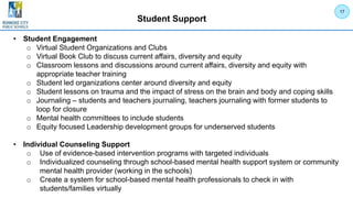 Student Support
• Student Engagement
o Virtual Student Organizations and Clubs
o Virtual Book Club to discuss current affairs, diversity and equity
o Classroom lessons and discussions around current affairs, diversity and equity with
appropriate teacher training
o Student led organizations center around diversity and equity
o Student lessons on trauma and the impact of stress on the brain and body and coping skills
o Journaling – students and teachers journaling, teachers journaling with former students to
loop for closure
o Mental health committees to include students
o Equity focused Leadership development groups for underserved students
• Individual Counseling Support
o Use of evidence-based intervention programs with targeted individuals
o Individualized counseling through school-based mental health support system or community
mental health provider (working in the schools)
o Create a system for school-based mental health professionals to check in with
students/families virtually
17
 