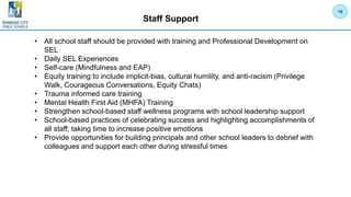 Staff Support
• All school staff should be provided with training and Professional Development on
SEL
• Daily SEL Experiences
• Self-care (Mindfulness and EAP)
• Equity training to include implicit-bias, cultural humility, and anti-racism (Privilege
Walk, Courageous Conversations, Equity Chats)
• Trauma informed care training
• Mental Health First Aid (MHFA) Training
• Strengthen school-based staff wellness programs with school leadership support
• School-based practices of celebrating success and highlighting accomplishments of
all staff; taking time to increase positive emotions
• Provide opportunities for building principals and other school leaders to debrief with
colleagues and support each other during stressful times
18
 
