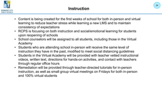 Instruction
• Content is being created for the first weeks of school for both in-person and virtual
learning to reduce teacher stress while learning a new LMS and to maintain
consistency of expectations
• RCPS is focusing on both instruction and social/emotional learning for students
upon reopening of schools
• School counselors will be assigned to all students, including those in the Virtual
Academy
• Students who are attending school in-person will receive the same level of
instruction they have in the past, modified to meet social distancing guidelines
• Students in the Virtual Academy will be provided with teacher vetted instructional
videos, written text, directions for hands-on activities, and contact with teachers
through regular office hours
• Remediation will be provided through teacher-directed tutorials for in-person
instruction, as well as small group virtual meetings on Fridays for both in-person
and 100% virtual students
24
 
