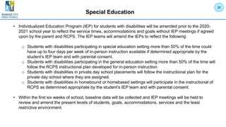 Special Education
• Individualized Education Program (IEP) for students with disabilities will be amended prior to the 2020-
2021 school year to reflect the service times, accommodations and goals without IEP meetings if agreed
upon by the parent and RCPS. The IEP teams will amend the IEPs to reflect the following:
o Students with disabilities participating in special education setting more than 50% of the time could
have up to four days per week of in-person instruction available if determined appropriate by the
student’s IEP team and with parental consent.
o Students with disabilities participating in the general education setting more than 50% of the time will
follow the RCPS instructional plan developed for in-person instruction.
o Students with disabilities in private day school placements will follow the instructional plan for the
private day school where they are assigned.
o Students with disabilities in homebound or homebased settings will participate in the instructional of
RCPS as determined appropriate by the student’s IEP team and with parental consent.
• Within the first six weeks of school, baseline data will be collected and IEP meetings will be held to
review and amend the present levels of students, goals, accommodations, services and the least
restrictive environment.
25
 