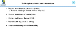 Guiding Documents and Information
• Virginia Department of Education (VDOE)
o Recover. Redesign. Restart. Revised July, 2020.
• Virginia Department of Health (VDH)
• Centers for Disease Control (CDC)
• World Health Organization (WHO)
• American Academy of Pediatrics (AAP)
2
 