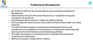 Professional Development
• Be mindful of staff time and mental stamina when scheduling professional
development.
• Administrators will work with Human Resources on completion of required
trainings for all personnel.
• Administrators will be trained on health and safety protocols.
• Each principal will need to ensure school staff are trained about health and safety
protocols.
• The administrators assigned to professional development will work with
maintenance and operations to train teachers on creating and maintaining safe
learning environments following social distancing guidelines.
• The team will propose an instructional plan for teachers that proves both
functional and collaborative.
• Staff can be trained virtually and/or in person.
29
 