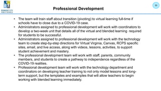Professional Development
• The team will train staff about transition (pivoting) to virtual learning full-time if
schools have to close due to a COVID-19 case.
• Administrators assigned to professional development will work with coordinators to
develop a two-week unit that details all of the virtual and blended learning required
for students to be successful.
• Administrators assigned to professional development will work with the technology
team to create step-by-step directions for Virtual Virginia, Canvas, RCPS specific
sites, email, and live access, along with videos, lessons, activities, to support
student achievement and mastery.
• The professional development team will work with staff, parents, community
members, and students to create a pathway to independence regardless of the
COVID-19 realities.
• Professional development team will work with the technology department and
coordinators on developing teacher training to not only model lessons and long-
term support, but the templates and examples that will allow teachers to begin
working with blended learning immediately.
30
 