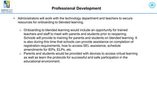 Professional Development
• Administrators will work with the technology department and teachers to secure
resources for onboarding to blended learning.
o Onboarding to blended learning would include an opportunity for trained
teachers and staff to meet with parents and students prior to reopening.
Schools will provide to training for parents and students on blended learning. It
is also during this time that schools can provide assistance on completion of
registration requirements, how to access SEL assistance, schedule
amendments for IEPs, ELPs, etc.
o Parents and students would be provided with devices to access virtual learning
as well as learn the protocols for successful and safe participation in the
educational environment.
31
 