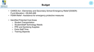 Budget
• CARES Act - Elementary and Secondary School Emergency Relief (ESSER)
Fund Allocation = $5,840,468
• FEMA Relief - Assistance for emergency protective measures
• Identified Potential Cost Areas
o Student Transportation
o Student/Staff Technology Needs
o PPE and Sanitizing Supplies
o Extra Staff Time
o Training Stipends
37
 