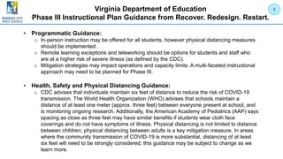 Virginia Department of Education
Phase III Instructional Plan Guidance from Recover. Redesign. Restart.
• Programmatic Guidance:
o In-person instruction may be offered for all students, however physical distancing measures
should be implemented.
o Remote learning exceptions and teleworking should be options for students and staff who
are at a higher risk of severe illness (as defined by the CDC).
o Mitigation strategies may impact operations and capacity limits. A multi-faceted instructional
approach may need to be planned for Phase III.
• Health, Safety and Physical Distancing Guidance:
o CDC advises that individuals maintain six feet of distance to reduce the risk of COVID-19
transmission. The World Health Organization (WHO) advises that schools maintain a
distance of at least one meter (approx. three feet) between everyone present at school, and
is monitoring ongoing research. Additionally, the American Academy of Pediatrics (AAP) says
spacing as close as three feet may have similar benefits if students wear cloth face
coverings and do not have symptoms of illness. Physical distancing is not limited to distance
between children; physical distancing between adults is a key mitigation measure. In areas
where the community transmission of COVID-19 is more substantial, distancing of at least
six feet will need to be strongly considered; this guidance may be subject to change as we
learn more.
3
 