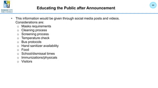 Educating the Public after Announcement
• This information would be given through social media posts and videos.
Considerations are:
o Masks requirements
o Cleaning process
o Screening process
o Temperature check
o Bus protocols
o Hand sanitizer availability
o Food
o School/dismissal times
o Immunizations/physicals
o Visitors
44
 