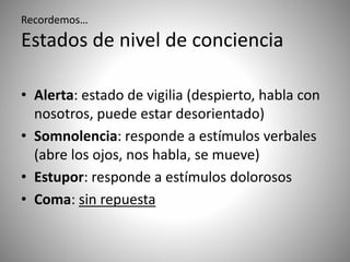 Recordemos…
Estados de nivel de conciencia
• Alerta: estado de vigilia (despierto, habla con
nosotros, puede estar desorientado)
• Somnolencia: responde a estímulos verbales
(abre los ojos, nos habla, se mueve)
• Estupor: responde a estímulos dolorosos
• Coma: sin repuesta
 