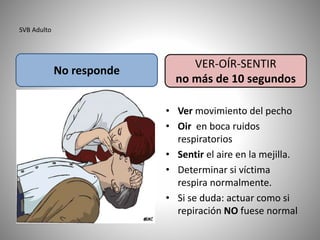 SVB Adulto
• Ver movimiento del pecho
• Oir en boca ruidos
respiratorios
• Sentir el aire en la mejilla.
• Determinar si víctima
respira normalmente.
• Si se duda: actuar como si
repiración NO fuese normal
No responde
VER-OÍR-SENTIR
no más de 10 segundos
 