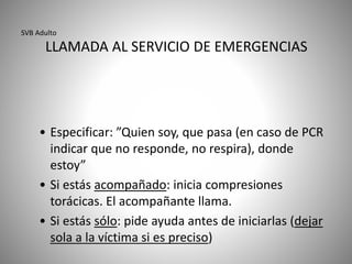 SVB Adulto
LLAMADA AL SERVICIO DE EMERGENCIAS
• Especificar: ”Quien soy, que pasa (en caso de PCR
indicar que no responde, no respira), donde
estoy”
• Si estás acompañado: inicia compresiones
torácicas. El acompañante llama.
• Si estás sólo: pide ayuda antes de iniciarlas (dejar
sola a la víctima si es preciso)
 