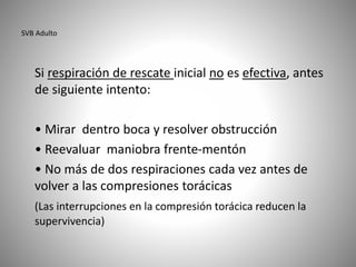 SVB Adulto
Si respiración de rescate inicial no es efectiva, antes
de siguiente intento:
• Mirar dentro boca y resolver obstrucción
• Reevaluar maniobra frente-mentón
• No más de dos respiraciones cada vez antes de
volver a las compresiones torácicas
(Las interrupciones en la compresión torácica reducen la
supervivencia)
 