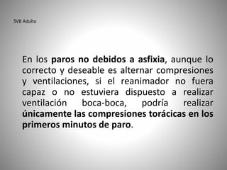SVB Adulto
En los paros no debidos a asfixia, aunque lo
correcto y deseable es alternar compresiones
y ventilaciones, si el reanimador no fuera
capaz o no estuviera dispuesto a realizar
ventilación boca-boca, podría realizar
únicamente las compresiones torácicas en los
primeros minutos de paro.
 