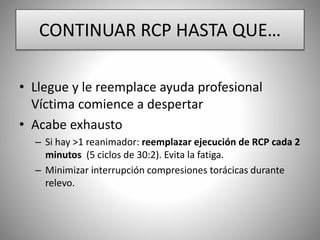 CONTINUAR RCP HASTA QUE…
• Llegue y le reemplace ayuda profesional
Víctima comience a despertar
• Acabe exhausto
– Si hay >1 reanimador: reemplazar ejecución de RCP cada 2
minutos (5 ciclos de 30:2). Evita la fatiga.
– Minimizar interrupción compresiones torácicas durante
relevo.
 