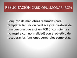 RESUCITACIÓN CARDIOPULMONAR (RCP)
Conjunto de maniobras realizadas para
remplazar la función cardíaca y respiratoria de
una persona que está en PCR (inconsciente y
no respira con normalidad) con el objetivo de
recuperar las funciones cerebrales completas.
 