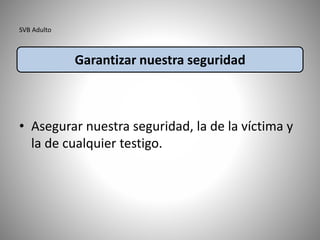 SVB Adulto
• Asegurar nuestra seguridad, la de la víctima y
la de cualquier testigo.
Garantizar nuestra seguridad
 
