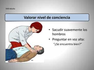 SVB Adulto
• Sacudir suavemente los
hombros
• Preguntar en voz alta:
“¿Se encuentra bien?”
Valorar nivel de conciencia
 