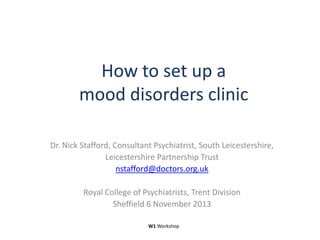 How to set up a
mood disorders clinic
Dr. Nick Stafford, Consultant Psychiatrist, South Leicestershire,
Leicestershire Partnership Trust
nstafford@doctors.org.uk
Royal College of Psychiatrists, Trent Division
Sheffield 6 November 2013
W1 Workshop

 