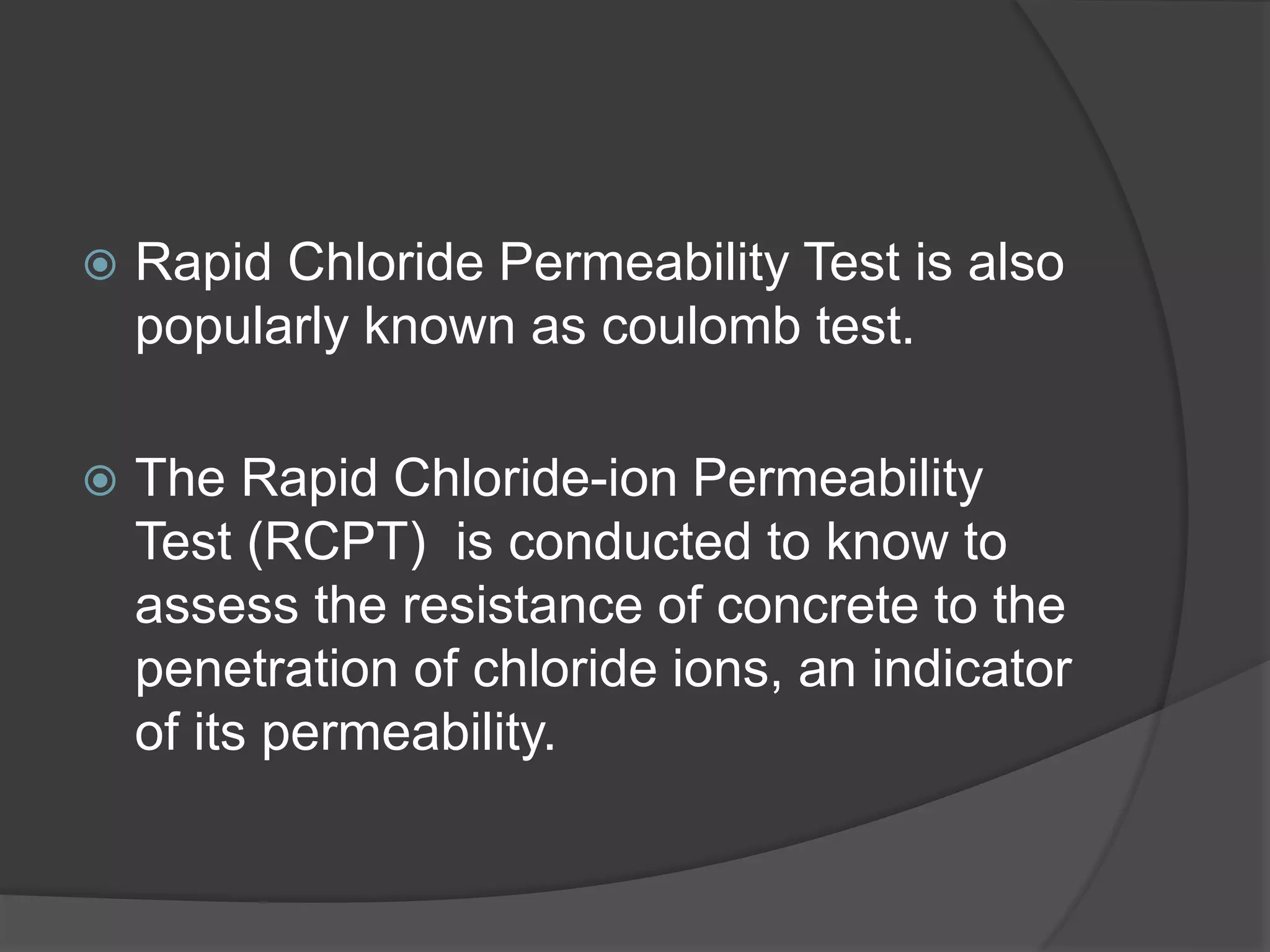 Rapid Chloride Permeability Test is also 
popularly known as coulomb test. 
 The Rapid Chloride-ion Permeability 
Test (RCPT) is conducted to know to 
assess the resistance of concrete to the 
penetration of chloride ions, an indicator 
of its permeability. 
 