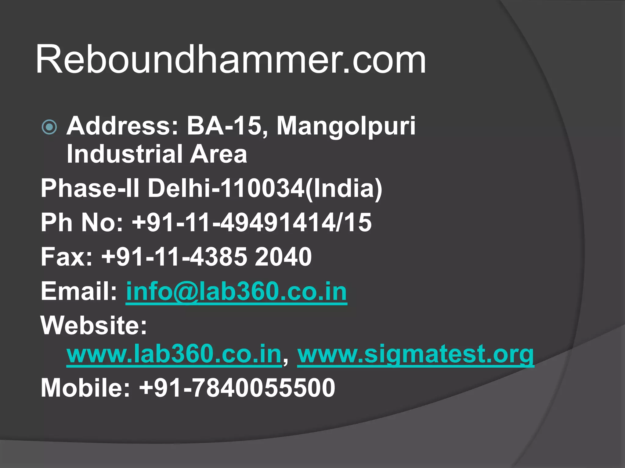 Reboundhammer.com 
 Address: BA-15, Mangolpuri 
Industrial Area 
Phase-II Delhi-110034(India) 
Ph No: +91-11-49491414/15 
Fax: +91-11-4385 2040 
Email: info@lab360.co.in 
Website: 
www.lab360.co.in, www.sigmatest.org 
Mobile: +91-7840055500 
