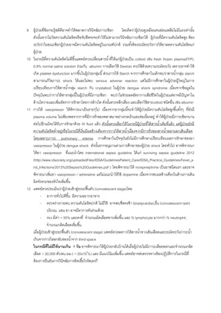 9 ผู้ป่วยที่ช็อกจะรู้สติดีอาจทาให้พลาดการวินิจฉัยภาวะช็อก โดยคิดว่าผู้ป่วยดูเหมือนคนอ่อนเพลียไม่มีแรงเท่านั้น
ดังนั้นหากไม่วัดความดันโลหิตหรือจับชีพจรจะทาให้ไม่สามารถวินิจฉัยภาวะช็อกได้ ผู้ป่วยที่มีความดันโลหิตสูง ต้อง
ระวังว่าในขณะช็อกผู้ป่วยอาจมีความดันโลหิตอยู่ในเกณฑ์ปกติ รวมทั้งต้องระมัดระวังการให้ยาลดความดันโลหิตแก่
ผู้ป่วย
10 ในกรณีที่ความดันโลหิตไม่ดีขึ้นแพทย์ควรเปลี่ยนสารน้าที่ให้แก่ผู้ป่วยเป็น colloid เช่น fresh frozen plasma(FFP),
0.9% normal saline solution ร่วมกับ albumin การเลือกใช้ Dextran ควรใช้ด้วยความระมัดระวัง เพราะอาจทาให้
เกิด platelet dysfunction มากขึ้นในผู้ป่วยกลุ่มนี้ส่วนการให้ Starch จากการศึกษาในเด็กพบว่าสารน้ากลุ่ม starch
สามารถแก้ไขภาวะ shock ได้และไม่พบ serious adverse reaction แต่ไม่มีการศึกษาในผู้ป่วยผู้ใหญ่ในการ
เปรียบเทียบการให้สารน้ากลุ่ม starch กับ crystalloid ในผู้ป่วย dengue shock syndrome เนื่องจากข้อมูลใน
ปัจจุบันพบว่าการให้สารกลุ่มนี้ในผู้ป่วยที่มีภาวะช็อก พบว่าไม่ช่วยลดอัตราการเสียชีวิตในผู้ป่วยแต่อาจมีปัญหาใน
ด้านไตวายและเพิ่มอัตราการรักษาโดยการล้างไต ดังนั้นควรหลีกเลี่ยง และเลือกใช้สารcolloid ชนิดอื่น เช่น albumin
11 การให้ vasopressor ให้พิจารณาเป็นรายๆไป เนื่องจากยากลุ่มนี้จะทาให้ผู้ป่วยมีความดันโลหิตสูงขึ้นทั้งๆ ที่ยังมี
plasma volume ไม่เพียงพอจากการที่มีการรั่วของพลาสมาอย่างรวดเร็วและต่อเนื่องอยู่ ทาให้ผู้ป่วยมีภาวะช็อกนาน
ต่อไปอีกแม้จะได้รับการรักษาด้วย IV fluid แล้ว ดังนั้นควรเลือกให้ในกรณีผู้ป่วยที่ได้สารน้าเต็มที่แล้ว แต่ผู้ป่วยยังมี
ความดันโลหิตต่าอยู่หรือในกรณีที่เริ่มมีผลข้างเคียงจากการให้สารน้าเนื่องจากมีการรั่วของสารน้าออกนอกเส้นเลือด
โดยเฉพาะภาวะ pulmonary edema การศึกษาในปัจจุบันยังไม่มีการศึกษาเปรียบเทียบผลการรักษาของยา
vasopressor ในผู้ป่วย dengue shock ดังนั้นหากอนุมานตามการศึกษาของผู้ป่วย shock โดยทั่วไป อาจพิจารณา
ให้ยา vasopressor ที่แนะนาโดย international sepsis guideline ได้แก่ surviving sepsis guideline 2012
(http://www.idsociety.org/uploadedFiles/IDSA/GuidelinesPatient_Care/IDSA_Practice_Guidelines/Fever_a
nd_Infections/2013%20Sepsis%20Guidelines.pdf ) โดยพิจารณาให้ norepinephrine เป็นยาชนิดแรก และอาจ
พิจารณาเพิ่มยา vasopressin / adrenaline แต่ไม่แนะนาให้ใช้ dopamine เนื่องจากพบผลข้างเคียงในด้านการเต้น
ผิดจังหวะของหัวใจเพิ่มขึ้น
12 แพทย์ควรประเมินว่าผู้ป่วยเข้าสู่ระยะฟื้นตัว (convalescent stage)โดย
- อาการทั่วไปดีขึ้น มีความอยากอาหาร
- ตรวจร่างกายพบ ความดันโลหิตปกติ ไม่มีไข้ อาจพบชีพจรช้า (bradycardia),ผื่น (convalescent rash)
บริเวณ แขน ขา อาจมีอาการคันร่วมด้วย
- Hct มีค่า < 50% และคงที่ จานวนเม็ดเลือดขาวเพิ่มขึ้น และ % lymphocyte มากกว่า % neutrophil,
จานวนเกล็ดเลือดเพิ่มขึ้น
เมื่อผู้ป่วยเข้าสู่ระยะฟื้นตัว (convalescent stage) แพทย์ควรลดการให้สารน้าทางเส้นเลือดและระมัดระวังภาวะน้า
เกินจากการไหลกลับของน้าจาก third space
ในกรณีที่ไม่มีไข้นานเกิน 1 วัน อาจพิจารณาให้ผู้ป่วยกลับบ้านได้เมื่อผู้ป่วยไม่มีภาวะเลือดออกและจานวนเกล็ด
เลือด > 20,000 ตัว/ลบ.มม.( > 20x109
/L) และ มีแนวโน้มเพิ่มขึ้น แพทย์อาจส่งตรวจทางห้องปฏิบัติการในกรณีที่
ต้องการยืนยันการวินิจฉัยการติดเชื้อไวรัสเดงกี
 