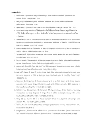 เอกสารอ้างอิง
1. World health Organization. Dengue hemorrhagic fever: diagnosis, treatment, prevention and
control. 2nd ed. Geneva: WHO, 1997.
2. Dengue, guidelines for diagnosis, treatment, prevention and control. Geneva, Switzerland:
World Health Organization, 2009.
3. World health Organization. Handbook for clinical management of dengue. Geneva: WHO, 2012.
4. กระทรวงสาธารณสุข. แนวทางการวินิจฉัยและรักษาโรคไข้เลือดออกในระดับโรงพยาบาลศูนย์/โรงพยาบาล
ทั่วไป. ศิริเพ็ญ กัลป์ ยาณรุจ บรรณาธิการ พิมพ์ครั้งที่ 1, โรงพิมพ์ ชุมนุมสหกรณ์การเกษตรแห่งประเทศไทย
จากัด 2548.
5. Srikiatkhachorn A et al., Dengue hemorrhagic fever: the sensitivity and specificity of the World Health
Organization definition for identification of severe cases of dengue in Thailand, 1994-2005. Clinical
Infectious Diseases, 2010, 50(8): 1135-43.
6. Chareonsook O, Foy HM, Teeraratkul A, Silarug N. Changing epidemiology of dengue hemorrhagic
fever in Thailand. Epidemiol Infect 1999;122:161-6.
7. Tantawichien T. Dengue fever and dengue haemorrhagic fever in adolescents and adults. Paediatric
Int Child Health 2012; 32(S1):22-7.
8. Rongrungruang Y, Leelarasamee A. Characteristics and outcomes of adult patients with symptomatic
dengue virus infections. J Infect Dis Antimicrob Agents 2001;18:19-23.
9. Anuradha S, Singh NP, Rizvi SN, et al. The 1996 outbreak of dengue hemorrhagic fever in Delhi,
India. Southeast Asian J Trop Med Public Health 1998;29:503-6.
10. Agarwal R, Kapoor S, Nagar R, et al. A clinical study of the patients with dengue hemorrhagic fever
during the epidemic of 1996 at Lucknow, India. Southeast Asian J Trop Med Public Health
1999;30:735-40.
11. Wichmann O, Hongsiriwon S, Bowonwatanuwong C, et al. Risk factors and clinical features
associated with severe dengue infection in adults and children during the 2001 epidemic in
Chonburi, Thailand. Trop Med Int Health 2004;9:1022-9.
12. Kularatne SA, Gawarammana IB, Kumarasiri PR. Epidemiology, clinical features, laboratory
investigations and early diagnosis of dengue fever in adults: a descriptive study in Sri Lanka.
Southeast Asian J Trop Med Public Health 2005;36:686-92.
13. Wang CC, Liu SF, Liao SC, et al. Acute respiratory failure in adult patients with dengue virus
infection. Am J Trop Med Hyg 2007;77:151-8.
14. Tsai CJ, Kuo CH, Chen PC, Changcheng CS. Upper gastrointestinal bleeding in dengue fever. Am J
Gastroenterol 1991;86:33-5.
15. Pungjitprapai A, Tantawichien T. A fatal case of spontaneous rupture of the spleen due to dengue
virus infection: case report and review. Southeast Asian J Trop Med Public Health 2008;39:383-6.
 