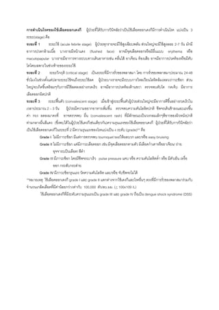 การดาเนินโรคของไข้เลือดออกเดงกี ผู้ป่วยที่ได้รับการวินิจฉัยว่าเป็นไข้เลือดออกเดงกีมีการดาเนินโรค แบ่งเป็น 3
ระยะ(stage) คือ
ระยะที่ 1 ระยะไข้ (acute febrile stage) ผู้ป่วยทุกรายจะมีไข้สูงเฉียบพลัน ส่วนใหญ่จะมีไข้สูงลอย 2-7 วัน มักมี
อาการปวดกล้ามเนื้อ บางรายมีหน้าแดง (flushed face) อาจมีจุดเลือดออกหรือมีผื่นแบบ erythema หรือ
maculopapular บางรายมีอาการทางระบบทางเดินอาหารเช่น คลื่นไส้ อาเจียน ท้องเสีย อาจมีอาการปวดท้องหรือมีตับ
โตโดยเฉพาะในช่วงท้ายของระยะไข้
ระยะที่ 2 ระยะวิกฤติ (critical stage) เป็นระยะที่มีการรั่วของพลาสมา โดย การรั่วของพลาสมาประมาณ 24-48
ชั่วโมงในช่วงตั้งแต่ปลายระยะไข้จนถึงระยะไข้ลด ผู้ป่วยบางรายจะมีระบบการไหลเวียนโลหิตล้มเหลว/ภาวะช็อก ส่วน
ใหญ่จะเกิดขึ้นพร้อมๆกับการมีไข้ลดลงอย่างรวดเร็ว อาจมีอาการปวดท้องด้านขวา ตรวจพบตับโต กดเจ็บ มีอาการ
เลือดออกผิดปกติ
ระยะที่ 3 ระยะฟื้นตัว (convalescent stage) เมื่อเข้าสู่ระยะฟื้นตัวผู้ป่วยส่วนใหญ่จะมีอาการดีขึ้นอย่างรวดเร็วใน
เวลาประมาณ 2 – 3 วัน ผู้ป่วยมีความอยากอาหารเพิ่มขึ้น ตรวจพบความดันโลหิตปกติ ชีพจรเต้นช้าลงและแรงขึ้น
ค่า Hct ลดลงมาคงที่ อาจตรวจพบ ผื่น (convalescent rash) ที่มีลักษณะเป็นวงกลมเล็กๆสีขาวของผิวหนังปกติ
ท่ามกลางผื่นสีแดง (ซึ่งพบได้ในผู้ป่วยไข้เดงกีเช่นเดียวกัน)ความรุนแรงของไข้เลือดออกเดงกี ผู้ป่วยที่ได้รับการวินิจฉัยว่า
เป็นไข้เลือดออกเดงกีในระยะที่ 2 มีความรุนแรงของโรคแบ่งเป็น 4 ระดับ (grade)** คือ
Grade I ไม่มีภาวะช็อก มีแต่การตรวจพบ tourniquet testให้ผลบวก และ/หรือ easy bruising
Grade II ไม่มีภาวะช็อก แต่มีภาวะเลือดออก เช่น มีจุดเลือดออกตามตัว มีเลือดกาเดาหรืออาเจียน/ ถ่าย
อุจจาระเป็นเลือด/ สีดา
Grade III มีภาวะช็อก โดยมีชีพจรเบาเร็ว pulse pressure แคบ หรือ ความดันโลหิตต่า หรือ มีตัวเย็น เหงื่อ
ออก กระสับกระส่าย
Grade IV มีภาวะช็อกรุนแรง วัดความดันโลหิต และ/หรือ จับชีพจรไม่ได้
**หมายเหตุ ไข้เลือดออกเดงกี grade I และ grade II แตกต่างจากไข้เดงกีและโรคอื่นๆ ตรงที่มีการรั่วของพลาสมาร่วมกับ
จานวนเกล็ดเลือดที่มีค่าน้อยกว่า/เท่ากับ 100,000 ตัว/ลบ.มม. (< 100x109 /L)
ไข้เลือดออกเดงกีที่มีระดับความรุนแรงเป็น grade III และ grade IV ถือเป็น dengue shock syndrome (DSS)
 