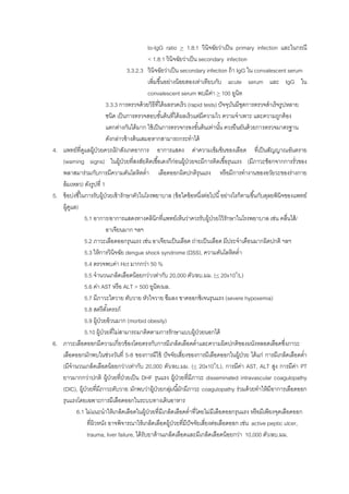 to-IgG ratio > 1.8:1 วินิจฉัยว่าเป็น primary infection และในกรณี
< 1.8:1 วินิจฉัยว่าเป็น secondary infection
3.3.2.3 วินิจฉัยว่าเป็น secondary infection ถ้า IgG ใน convalescent serum
เพิ่มขึ้นอย่างน้อยสองเท่าเทียบกับ acute serum และ IgG ใน
convalescent serum พบมีค่า > 100 ยูนิท
3.3.3 การตรวจด้วยวิธีที่ได้ผลรวดเร็ว (rapid tests) ปัจจุบันมีชุดการตรวจสาเร็จรูปหลาย
ชนิด เป็นการตรวจสอบขั้นต้นที่ได้ผลเร็วแต่มีความไว ความจาเพาะ และความถูกต้อง
แตกต่างกันได้มาก ใช้เป็นการตรวจกรองขั้นต้นเท่านั้น ควรยืนยันด้วยการตรวจมาตรฐาน
ดังกล่าวข้างต้นเสมอหากสามารถกระทาได้
4. แพทย์ที่ดูแลผู้ป่วยควรเฝ้ าสังเกตอาการ อาการแสดง ค่าความเข้มข้นของเลือด ที่เป็นสัญญาณอันตราย
(warning signs) ในผู้ป่วยที่สงสัยติดเชื้อเดงกีก่อนผู้ป่วยจะมีการติดเชื้อรุนแรง (มีภาวะช็อกจากการรั่วของ
พลาสมาร่วมกับการมีความดันโลหิตต่า เลือดออกผิดปกติรุนแรง หรือมีการทางานของอวัยวะของร่างกาย
ล้มเหลว) ดังรูปที่ 1
5. ข้อบ่งชี้ในการรับผู้ป่วยเข้ารักษาตัวในโรงพยาบาล (ข้อใดข้อหนึ่งต่อไปนี้อย่างไรก็ตามขึ้นกับดุลยพินิจของแพทย์
ผู้ดูแล)
5.1 อาการ/อาการแสดงทางคลินิกที่แพทย์เห็นว่าควรรับผู้ป่วยไว้รักษาในโรงพยาบาล เช่น คลื่นไส้/
อาเจียนมาก ฯลฯ
5.2 ภาวะเลือดออกรุนแรง เช่น อาเจียนเป็นเลือด ถ่ายเป็นเลือด มีประจาเดือนมากผิดปกติ ฯลฯ
5.3 ให้การวินิจฉัย dengue shock syndrome (DSS), ความดันโลหิตต่า
5.4 ตรวจพบค่า Hct มากกว่า 50 %
5.5 จานวนเกล็ดเลือดน้อยกว่า/เท่ากับ 20,000 ตัว/ลบ.มม. (< 20x109
/L)
5.6 ค่า AST หรือ ALT > 500 ยูนิท/มล.
5.7 มีภาวะไตวาย ตับวาย หัวใจวาย ซึมลง ขาดออกซิเจนรุนแรง (severe hypoxemia)
5.8 สตรีตั้งครรภ์
5.9 ผู้ป่วยอ้วนมาก (morbid obesity)
5.10 ผู้ป่วยที่ไม่สามารถมาติดตามการรักษาแบบผู้ป่วยนอกได้
6. ภาวะเลือดออกมีความเกี่ยวข้องโดยตรงกับการมีเกล็ดเลือดต่าและความผิดปกติของผนังหลอดเลือดซึ่งภาวะ
เลือดออกมักพบในช่วงวันที่ 5-8 ของการมีไข้ ปัจจัยเสี่ยงของการมีเลือดออกในผู้ป่วย ได้แก่ การมีเกล็ดเลือดต่า
(มีจานวนเกล็ดเลือดน้อยกว่า/เท่ากับ 20,000 ตัว/ลบ.มม. (< 20x109
/L), การมีค่า AST, ALT สูง การมีค่า PT
ยาวมากกว่าปกติ ผู้ป่วยที่ป่วยเป็น DHF รุนแรง ผู้ป่วยที่มีภาวะ disseminated intravascular coagulopathy
(DIC), ผู้ป่วยที่มีภาวะตับวาย มักพบว่าผู้ป่วยกลุ่มนี้มักมีภาวะ coagulopathy ร่วมด้วยทาให้มีอาการเลือดออก
รุนแรงโดยเฉพาะการมีเลือดออกในระบบทางเดินอาหาร
6.1 ไม่แนะนาให้เกล็ดเลือดในผู้ป่วยที่มีเกล็ดเลือดต่าที่โดยไม่มีเลือดออกรุนแรง หรือมีเพียงจุดเลือดออก
ที่ผิวหนัง อาจพิจารณาให้เกล็ดเลือดผู้ป่วยที่มีปัจจัยเสี่ยงต่อเลือดออก เช่น active peptic ulcer,
trauma, liver failure, ได้รับยาต้านเกล็ดเลือดและมีเกล็ดเลือดน้อยกว่า 10,000 ตัว/ลบ.มม.
 