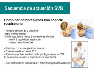 Secuencia de actuación SVB
CCombinar compresiones con soporteombinar compresiones con soporte
respiratoriorespiratorio
– Asegurar abertura de la vía aérea
-Tapar orificios nasales
-Con la boca abierta realice 2 respiraciones efectivas
.invertir 1 segundo por respiración
- valorar movimiento tórax
– Continuar con las compresiones torácicas
- Continuar con la secuencia 30:2
– No interrumpa las maniobras hasta que llegue equipo de SVA
(o bien iniciarlo nosotros si disponemos de los medios)
– Sólo interrumpa las maniobras si el paciente respira adecuadamente
 