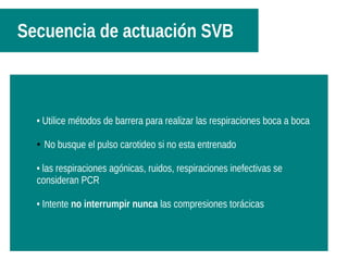 Secuencia de actuación SVB
Continúe con las maniobras hasta :Continúe con las maniobras hasta :
-061-061
-enfermo respira-enfermo respira
-esté exhausto-esté exhausto• Utilice métodos de barrera para realizar las respiraciones boca a boca
● No busque el pulso carotideo si no esta entrenado
• las respiraciones agónicas, ruidos, respiraciones inefectivas se
consideran PCR
• Intente no interrumpir nunca las compresiones torácicas
 