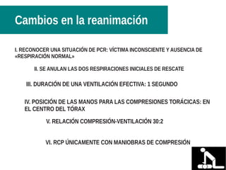 I. RECONOCER UNA SITUACIÓN DE PCR: VÍCTIMA INCONSCIENTE Y AUSENCIA DE
«RESPIRACIÓN NORMAL»
II. SE ANULAN LAS DOS RESPIRACIONES INICIALES DE RESCATE
III. DURACIÓN DE UNA VENTILACIÓN EFECTIVA: 1 SEGUNDO
IV. POSICIÓN DE LAS MANOS PARA LAS COMPRESIONES TORÁCICAS: EN
EL CENTRO DEL TÓRAX
V. RELACIÓN COMPRESIÓN-VENTILACIÓN 30:2
VI. RCP ÚNICAMENTE CON MANIOBRAS DE COMPRESIÓN
Cambios en la reanimación
 