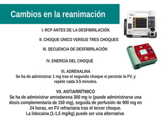 I. RCP ANTES DE LA DESFIBRILACIÓN
II. CHOQUE ÚNICO VERSUS TRES CHOQUES
III. SECUENCIA DE DESFIBRILACIÓN
IV. ENERGÍA DEL CHOQUE
VI. ADRENALINA
Se ha de administrar 1 mg tras el segundo choque si persiste la FV, y
repetir cada 3-5 minutos.
VII. ANTIARRÍTMICO
Se ha de administrar amiodarona 300 mg iv (puede administrarse una
dosis complementaria de 150 mg), seguida de perfusión de 900 mg en
24 horas, en FV refractaria tras el tercer choque.
La lidocaína (1-1,5 mg/kg) puede ser una alternativa
Cambios en la reanimación
 
