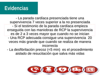 Evidencias
- La parada cardíaca presenciada tiene una
supervivencia 7 veces superior a la no presenciada
- Si el testimonio de la parada cardíaca empieza
enseguida con las maniobras de RCP la supervivencia
es de 2 a 3 veces mayor que cuando no se inician
- Una RCP adecuada consigue una supervivencia 20
veces más grande que cuando se realiza de manera
incorrecta
- La desfibrilación precoz (<5 min) es el procedimiento
aislado de resucitación que salva más vidas
 