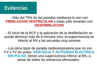 - Más del 75% de las paradas cardiacas lo son con
FIBRILACION VENTRICULAR y estas sólo revierten con
DESFIBRILACION
- El inicio de la RCP y la aplicación de la desfibrilación se
puede demorar más de 8 minutos sino, la supervivencia es
inferior al 5% y las secuelas muy severas
- Los otros tipos de parada cardiorespiratoria que no son
FV o TV sin pulso: ASISTOLIA Y ACTIVIDAD ELECTRICA
SIN PULSO, tienen una supervivencia inferior al 6%, a
pesar de todos los esfuerzos efectuados.
Evidencias
 