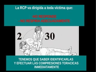 La RCP va dirigida a toda víctima que:
-NO RESPONDE
- NO RESPIRA ADECUADAMENTE
TENEMOS QUE SABER IDENTIFICARLAS
Y EFECTUAR LAS COMPRESIONES TORACICAS
INMEDIATAMENTE
 