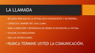 LA LLAMADA
• DE DATOS PRECISOS DE LA VÍCTIMA (ESTÁ INCONSCIENTE Y NO RESPIRA).
• CONOZCA EL NUMERO DEL CUAL LLAMA.
• SEPA LA DIRECCIÓN Y REFERENCIAS DE DÓNDE SE ENCUENTRA LA VÍCTIMA.
• ESCUCHE LAS INDICACIONES.
• SIGA LAS INSTRUCCIONES.
•NUNCA TERMINE USTED LA COMUNICACIÓN.
 