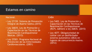 Estamos en camino
Nacional.
• Ley 27159. Sistema de Prevención
Integral de Muerte Súbita.(2015)
• Ley 26835. Ley de Promoción y
Capacitación en las Técnicas de
Reanimación Cardiopulmonar
Básicas. (2013)
• Ley 25501. Programa Nacional de
Prevención de las Enfermedades
Cardiovasculares. (2001)
CABA
• Ley 5402. Ley de Promoción y
Capacitación en las Técnicas de
Reanimación Cardiopulmonar
(RCP). Adhiere a ley 26835. (2015)
• Ley 4077. Obligatoriedad de
contar con un desfibrilador
externo automático (DEA) en
lugares de concurrencia masiva.
(2012)
 