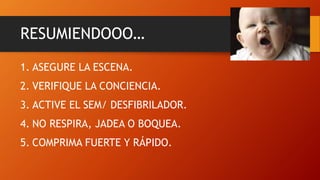 RESUMIENDOOO…
1. ASEGURE LA ESCENA.
2. VERIFIQUE LA CONCIENCIA.
3. ACTIVE EL SEM/ DESFIBRILADOR.
4. NO RESPIRA, JADEA O BOQUEA.
5. COMPRIMA FUERTE Y RÁPIDO.
 