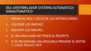 DEA (DESFIBRILADOR EXTERNO AUTOMATICO)
SEMIAUTOMÁTICO
1. PRENDA EL DEA Y ¡ESCUCHE LAS INSTRUCCIONES!
2. COLOQUE LOS PARCHES.
3. ENCHUFE LOS PARCHES.
4. EL DEA ANALIZARÁ NO TOQUE AL PACIENTE.
5. SI SE RECOMIENDA UNA DESCARGA PRESIONE EL BOTÓN
Y LUEGO REALICE RCP.
 