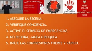 1. ASEGURE LA ESCENA.
2. VERIFIQUE CONCIENCIA.
3. ACTIVE EL SERVICIO DE EMERGENCIAS.
4. NO RESPIRA, JADEA O BOQUEA.
5. INICIE LAS COMPRESIONES FUERTE Y RÁPIDO.
 