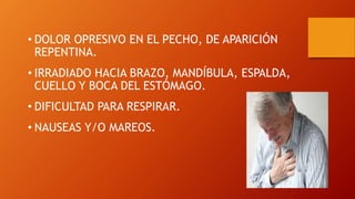 • DOLOR OPRESIVO EN EL PECHO, DE APARICIÓN
REPENTINA.
• IRRADIADO HACIA BRAZO, MANDÍBULA, ESPALDA,
CUELLO Y BOCA DEL ESTÓMAGO.
• DIFICULTAD PARA RESPIRAR.
• NAUSEAS Y/O MAREOS.
 