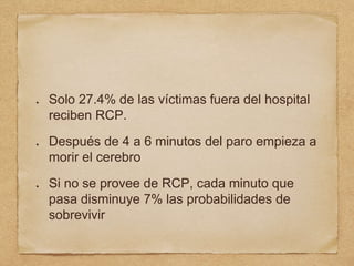 Solo 27.4% de las víctimas fuera del hospital
reciben RCP.
Después de 4 a 6 minutos del paro empieza a
morir el cerebro
Si no se provee de RCP, cada minuto que
pasa disminuye 7% las probabilidades de
sobrevivir
 