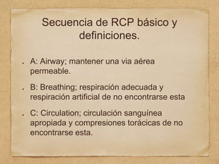Secuencia de RCP básico y
definiciones.
A: Airway; mantener una via aérea
permeable.
B: Breathing; respiración adecuada y
respiración artificial de no encontrarse esta
C: Circulation; circulación sanguínea
apropiada y compresiones torácicas de no
encontrarse esta.
 