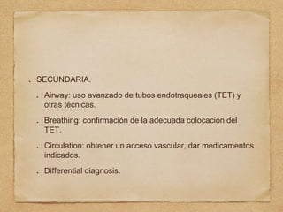 SECUNDARIA.
Airway: uso avanzado de tubos endotraqueales (TET) y
otras técnicas.
Breathing: confirmación de la adecuada colocación del
TET.
Circulation: obtener un acceso vascular, dar medicamentos
indicados.
Differential diagnosis.
 