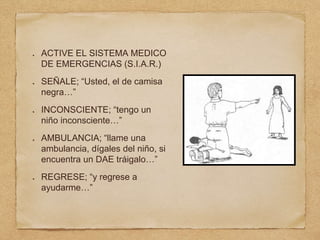 ACTIVE EL SISTEMA MEDICO
DE EMERGENCIAS (S.I.A.R.)
SEÑALE; “Usted, el de camisa
negra…”
INCONSCIENTE; “tengo un
niño inconsciente…”
AMBULANCIA; “llame una
ambulancia, dígales del niño, si
encuentra un DAE tráigalo…”
REGRESE; “y regrese a
ayudarme…”
 