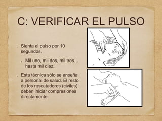 C: VERIFICAR EL PULSO
Sienta el pulso por 10
segundos.
Mil uno, mil dos, mil tres…
hasta mil diez.
Esta técnica sólo se enseña
a personal de salud. El resto
de los rescatadores (civiles)
deben iniciar compresiones
directamente
 